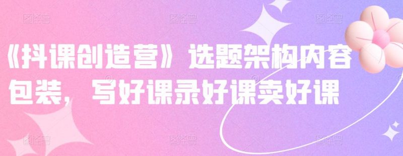 《抖课创造营》选题架构内容包装,写好课录好课卖好课-萝卜兔资源站