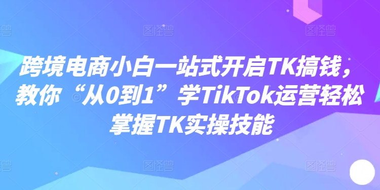 跨境电商小白一站式开启TK搞钱，教你“从0到1”学TikTok运营轻松掌握TK实操技能-萝卜兔资源站