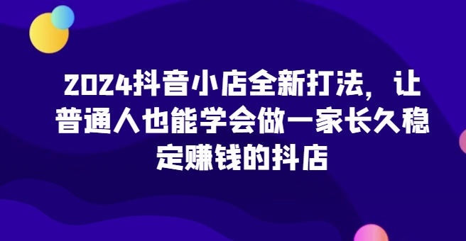 2024抖音小店全新打法，让普通人也能学会做一家长久稳定赚钱的抖店（更新）-萝卜兔资源站