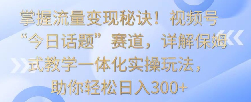 掌握流量变现秘诀！视频号“今日话题”赛道，详解保姆式教学一体化实操玩法，助你轻松日入300+【揭秘】-萝卜兔资源站
