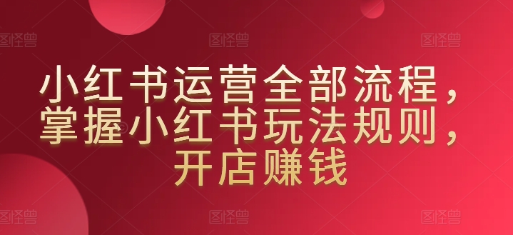 小红书运营全部流程，掌握小红书玩法规则，开店赚钱-萝卜兔资源站