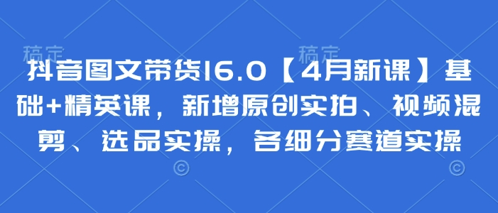 抖音图文带货16.0【4月新课】基础+精英课，新增原创实拍、视频混剪、选品实操，各细分赛道实操-萝卜兔资源站