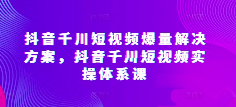抖音千川短视频爆量解决方案，抖音千川短视频实操体系课-萝卜兔资源站