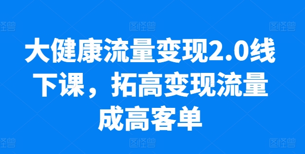 大健康流量变现2.0线下课，​拓高变现流量成高客单，业绩10倍增长，低粉高变现，只讲落地实操-萝卜兔资源站