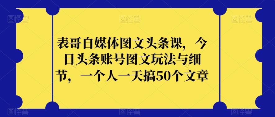 表哥自媒体图文头条课，今日头条账号图文玩法与细节，一个人一天搞50个文章-萝卜兔资源站