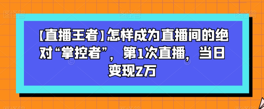 【直播王者】怎样成为直播间的绝对“掌控者”，第1次直播，当日变现2万-萝卜兔资源站