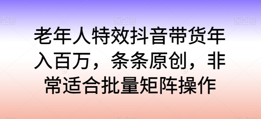 老年人特效抖音带货年入百万，条条原创，非常适合批量矩阵操作【揭秘】-萝卜兔资源站