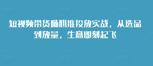 短视频带货随心推投放实战，从选品到放量，生意即刻起飞-萝卜兔资源站
