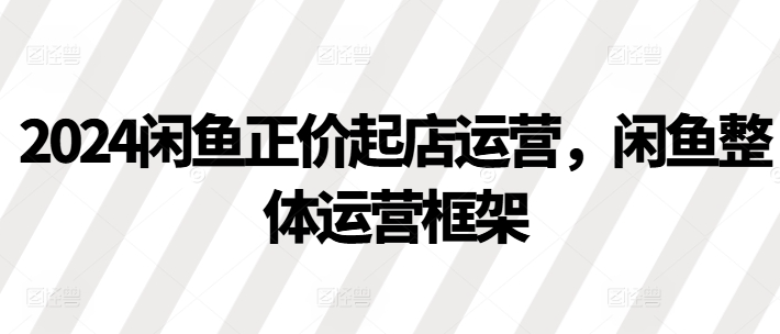 2024闲鱼正价起店运营，闲鱼整体运营框架-萝卜兔资源站