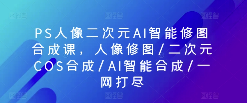 PS人像二次元AI智能修图合成课，人像修图/二次元COS合成/AI智能合成/一网打尽-萝卜兔资源站