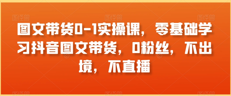 图文带货0-1实操课，零基础学习抖音图文带货，0粉丝，不出境，不直播-萝卜兔资源站