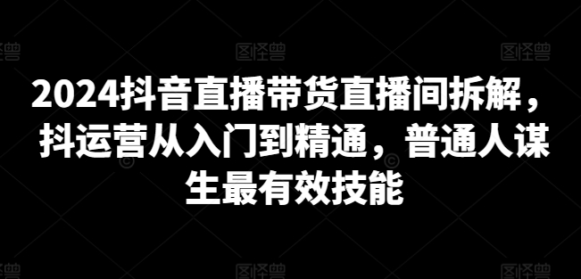 2024抖音直播带货直播间拆解，抖运营从入门到精通，普通人谋生最有效技能-萝卜兔资源站