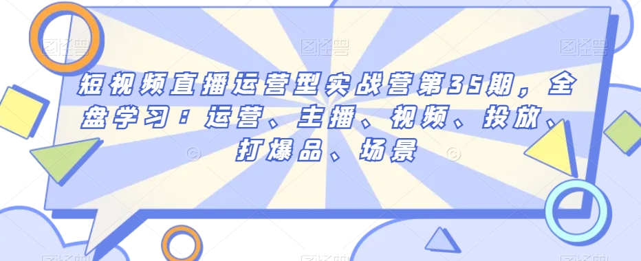 短视频直播运营型实战营第35期，全盘学习：运营、主播、视频、投放、打爆品、场景-萝卜兔资源站