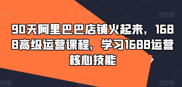 90天阿里巴巴店铺火起来，1688高级运营课程，学习1688运营核心技能-萝卜兔资源站
