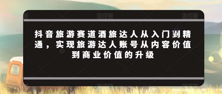 抖音旅游赛道酒旅达人从入门到精通，实现旅游达人账号从内容价值到商业价值的升级-萝卜兔资源站