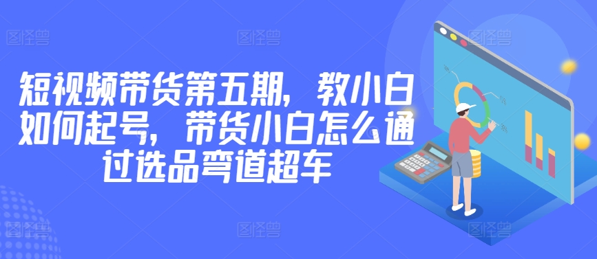 价值2980短视频带货第五期，教小白如何起号，带货小白怎么通过选品弯道超车-萝卜兔资源站