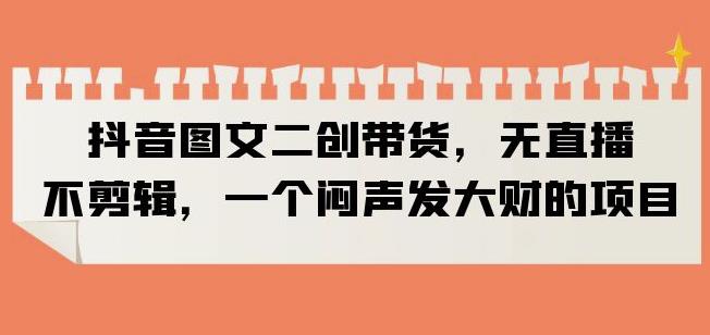 抖音图文二创带货，无直播，不剪辑，一个闷声发大财的项目【揭秘】-萝卜兔资源站