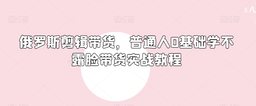俄罗斯产品剪辑带货，普通人0基础学不露脸带货实战教程-萝卜兔资源站