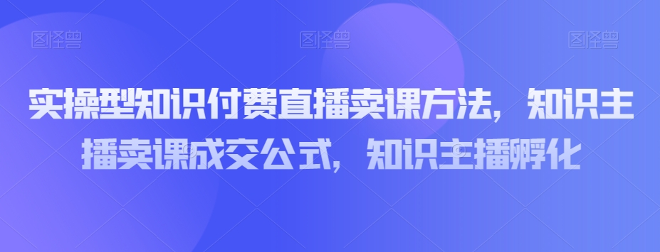 实操型知识付费直播卖课方法，知识主播卖课成交公式，知识主播孵化-萝卜兔资源站