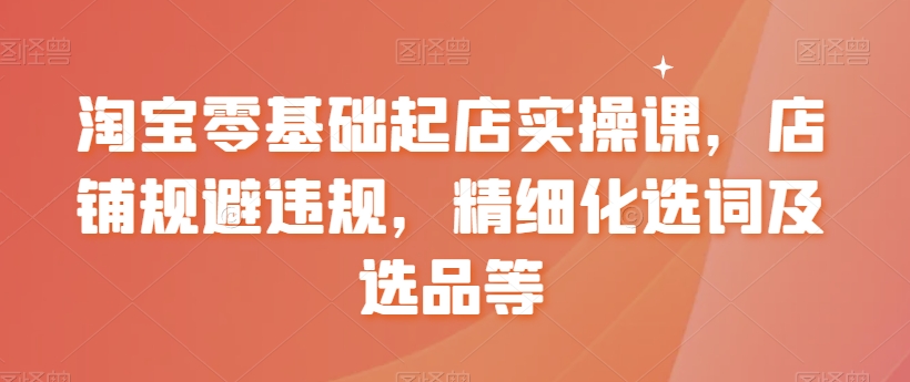 淘宝零基础起店实操课，店铺规避违规，精细化选词及选品等-萝卜兔资源站