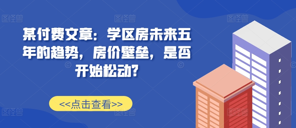 某付费文章：学区房未来五年的趋势，房价壁垒，是否开始松动?-萝卜兔资源站