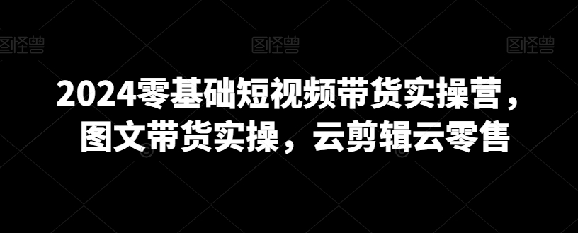 2024零基础短视频带货实操营，图文带货实操，云剪辑云零售-萝卜兔资源站