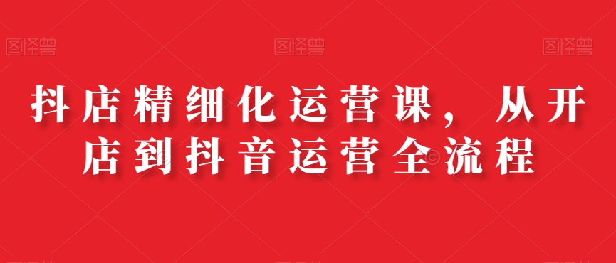 抖店精细化运营课，从开店到抖音运营全流程-萝卜兔资源站
