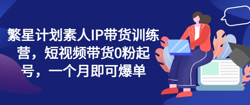 繁星计划素人IP带货训练营，短视频带货0粉起号，一个月即可爆单-萝卜兔资源站