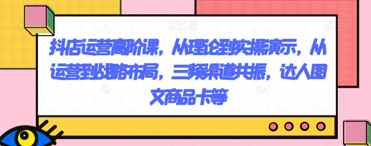 抖店运营高阶课，从理论到实操演示，从运营到战略布局，三频渠道共振，达人图文商品卡等-萝卜兔资源站