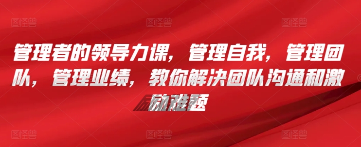管理者的领导力课，​管理自我，管理团队，管理业绩，​教你解决团队沟通和激励难题-萝卜兔资源站
