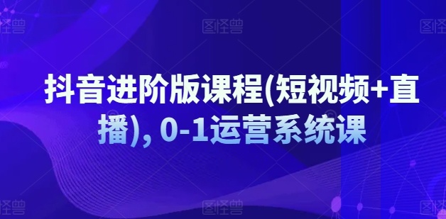 抖音进阶版课程(短视频+直播), 0-1运营系统课-萝卜兔资源站