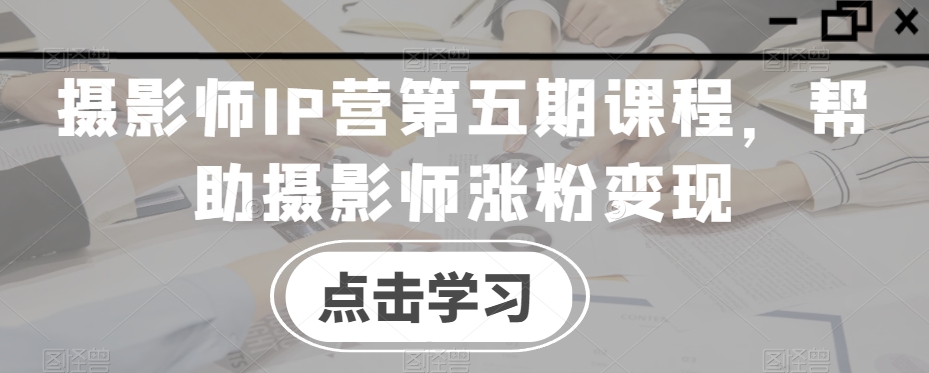 摄影师IP营第五期课程，帮助摄影师涨粉变现-萝卜兔资源站