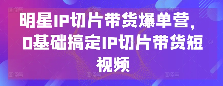 明星IP切片带货爆单营，0基础搞定IP切片带货短视频-萝卜兔资源站