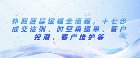 外贸底层逻辑全流程，十七步成交法则、时空角逼单、客户挖潜、客户维护等-萝卜兔资源站